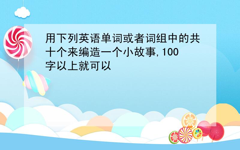 用下列英语单词或者词组中的共十个来编造一个小故事,100字以上就可以