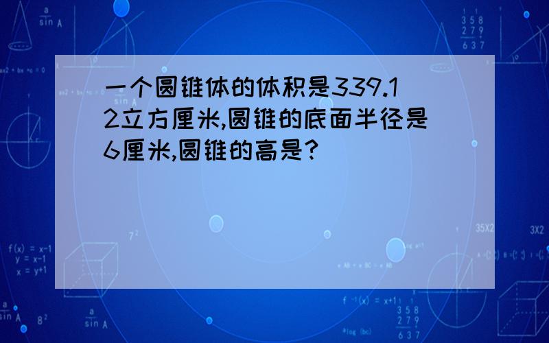 一个圆锥体的体积是339.12立方厘米,圆锥的底面半径是6厘米,圆锥的高是?