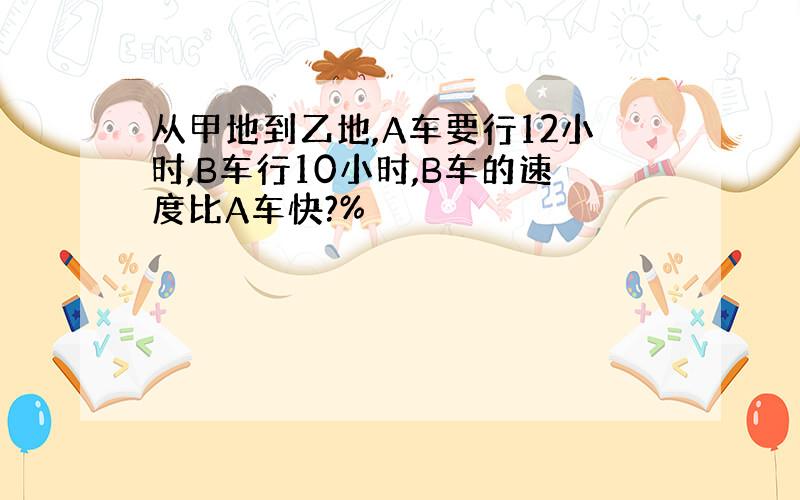 从甲地到乙地,A车要行12小时,B车行10小时,B车的速度比A车快?%