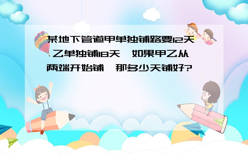 某地下管道甲单独铺路要12天 乙单独铺18天,如果甲乙从两端开始铺,那多少天铺好?