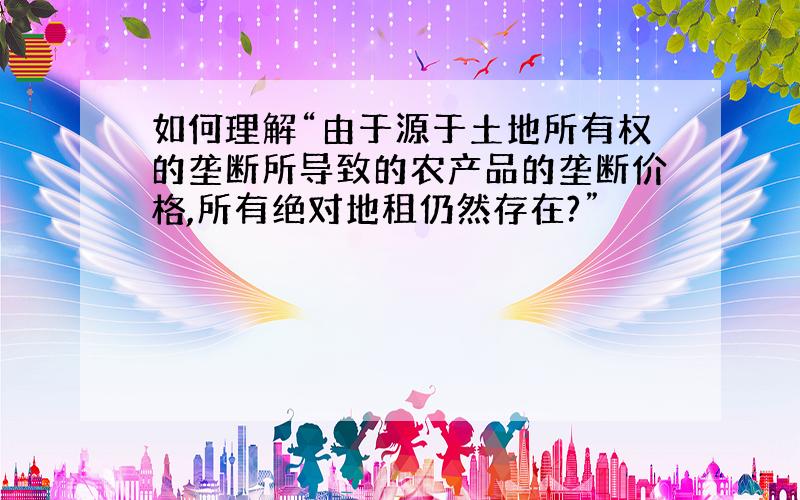 如何理解“由于源于土地所有权的垄断所导致的农产品的垄断价格,所有绝对地租仍然存在?”