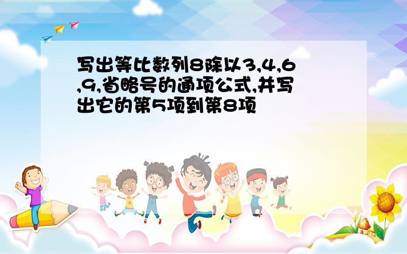 写出等比数列8除以3,4,6,9,省略号的通项公式,并写出它的第5项到第8项