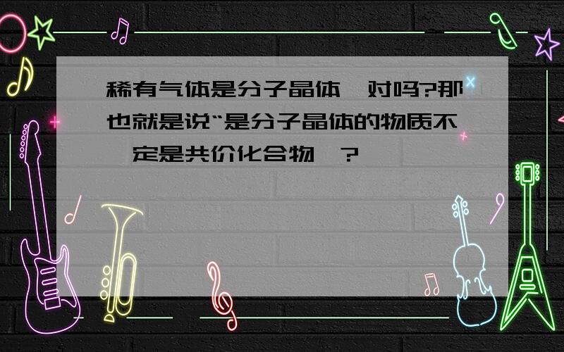 稀有气体是分子晶体,对吗?那也就是说“是分子晶体的物质不一定是共价化合物咯?