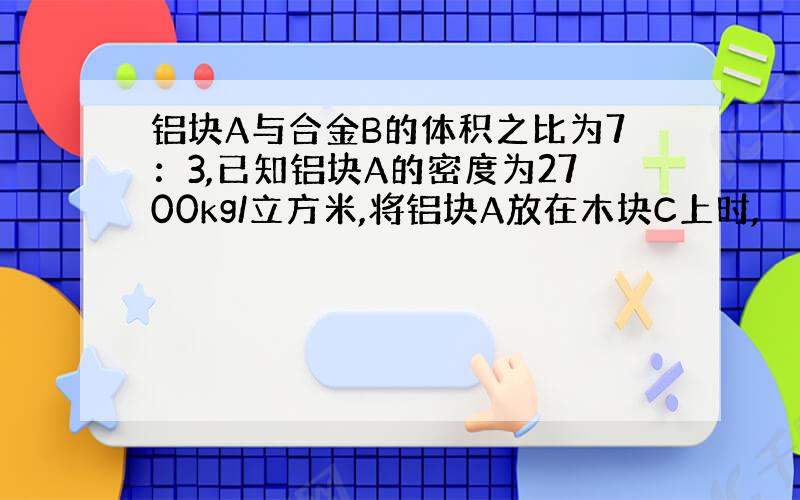 铝块A与合金B的体积之比为7：3,已知铝块A的密度为2700kg/立方米,将铝块A放在木块C上时,