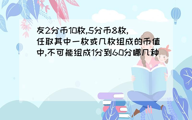 友2分币10枚,5分币8枚,任取其中一枚或几枚组成的币值中,不可能组成1分到60分哪几种