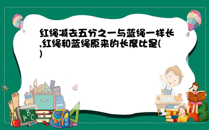 红绳减去五分之一与蓝绳一样长,红绳和蓝绳原来的长度比是()