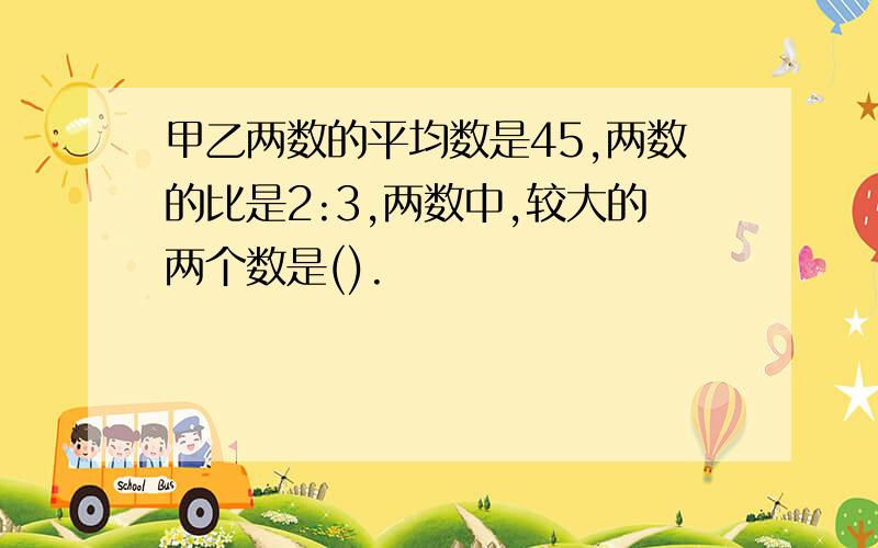 甲乙两数的平均数是45,两数的比是2:3,两数中,较大的两个数是().