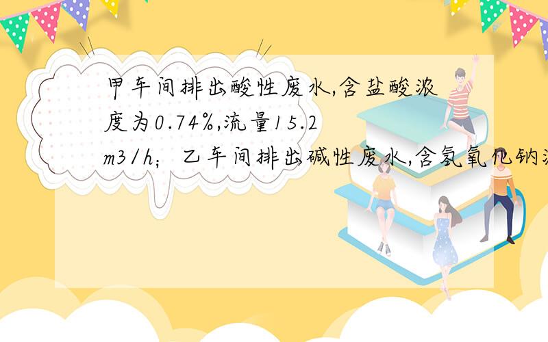 甲车间排出酸性废水,含盐酸浓度为0.74%,流量15.2m3/h；乙车间排出碱性废水,含氢氧化钠浓度为1.6%,流