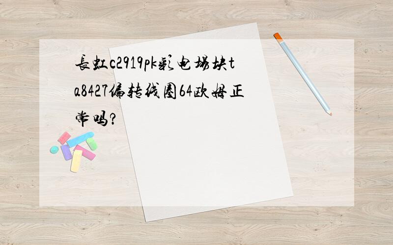 长虹c2919pk彩电场块ta8427偏转线圈64欧姆正常吗?