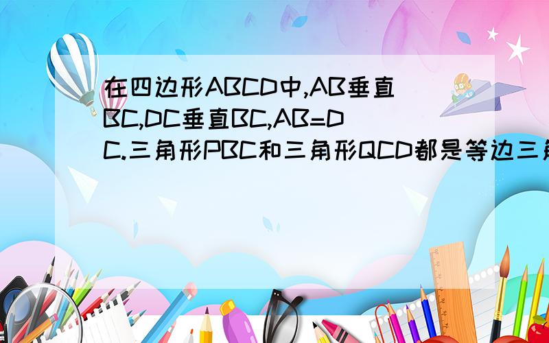 在四边形ABCD中,AB垂直BC,DC垂直BC,AB=DC.三角形PBC和三角形QCD都是等边三角形,且点P