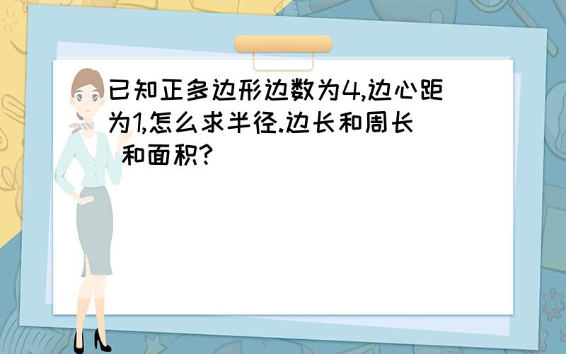 已知正多边形边数为4,边心距为1,怎么求半径.边长和周长 和面积?