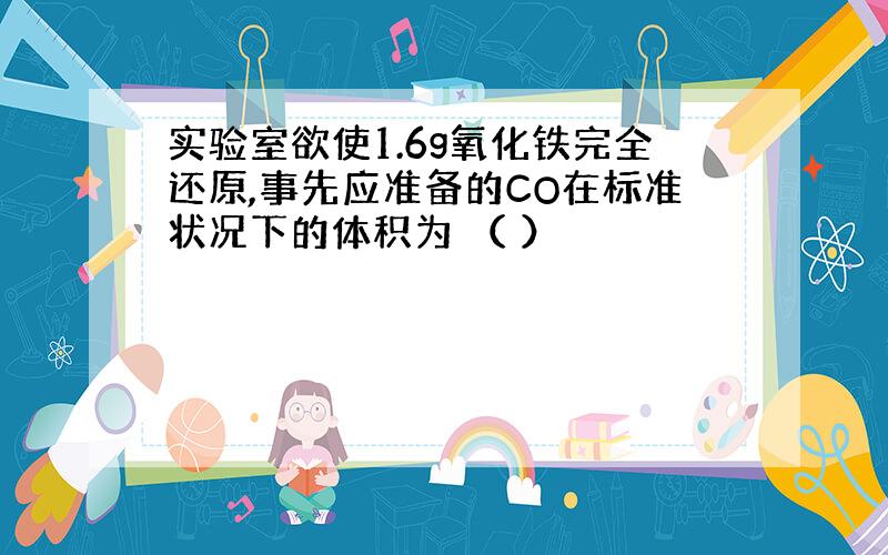 实验室欲使1.6g氧化铁完全还原,事先应准备的CO在标准状况下的体积为 （ ）