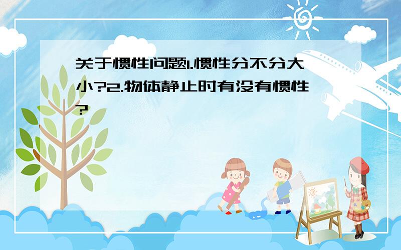 关于惯性问题1.惯性分不分大小?2.物体静止时有没有惯性?