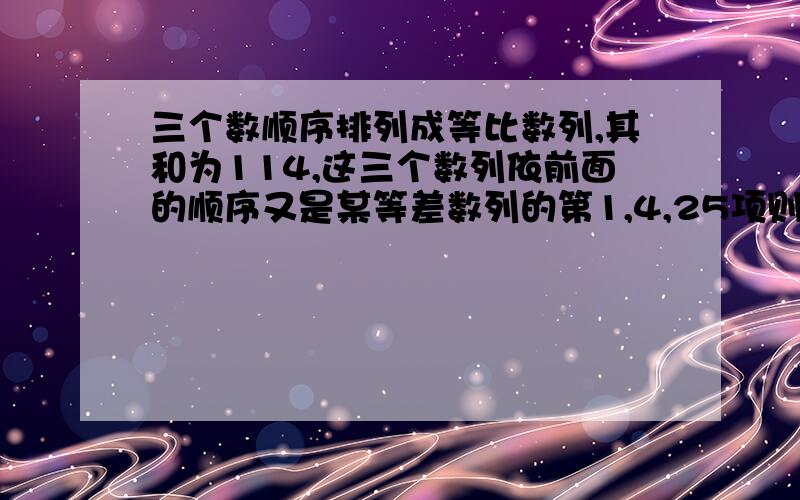 三个数顺序排列成等比数列,其和为114,这三个数列依前面的顺序又是某等差数列的第1,4,25项则此三个数各位