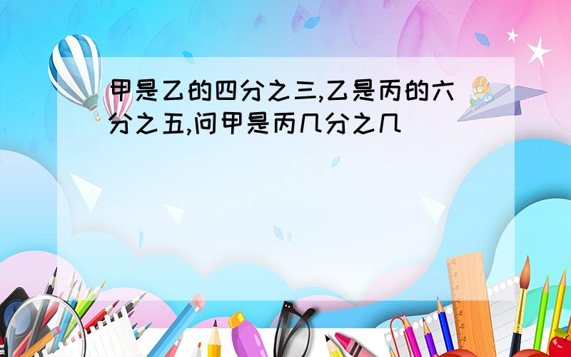 甲是乙的四分之三,乙是丙的六分之五,问甲是丙几分之几