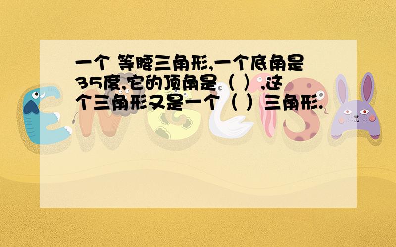 一个 等腰三角形,一个底角是35度,它的顶角是（ ）,这个三角形又是一个（ ）三角形.