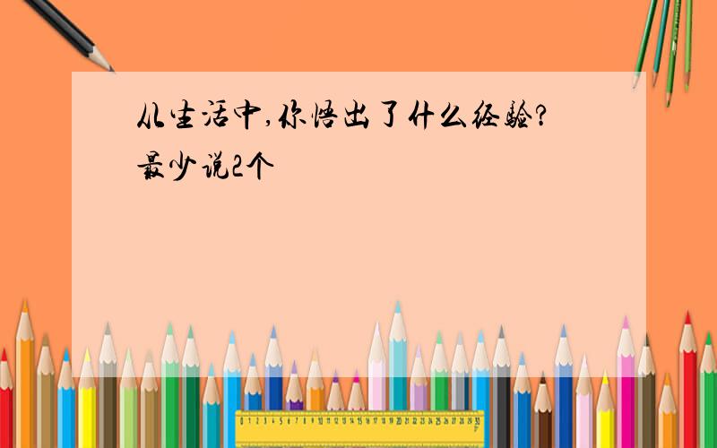 从生活中,你悟出了什么经验?最少说2个