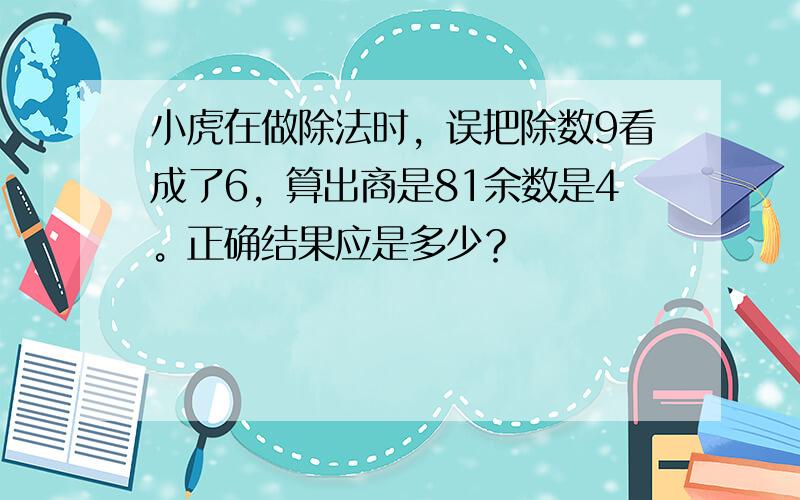 小虎在做除法时，误把除数9看成了6，算出商是81余数是4。正确结果应是多少？