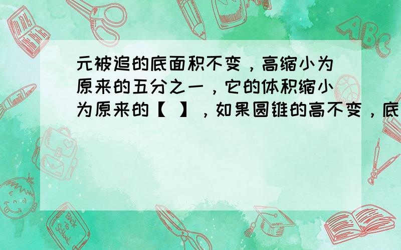 元被追的底面积不变，高缩小为原来的五分之一，它的体积缩小为原来的【 】，如果圆锥的高不变，底面半径缩小为原来的五分之一，