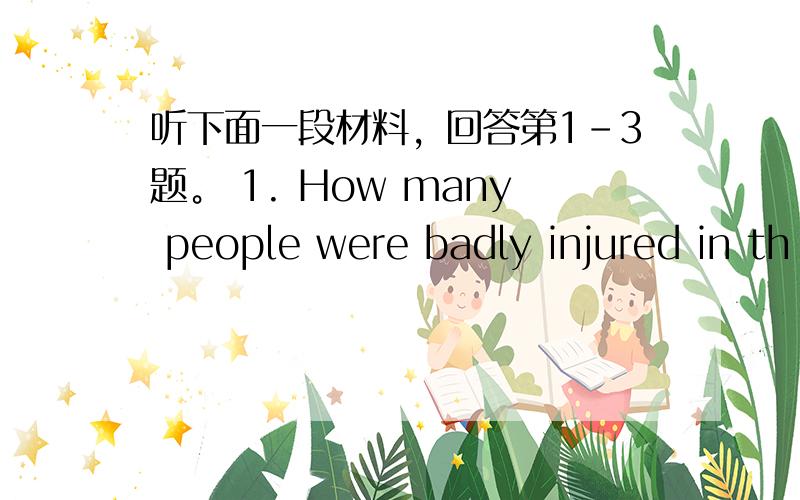 听下面一段材料，回答第1-3题。 1. How many people were badly injured in th