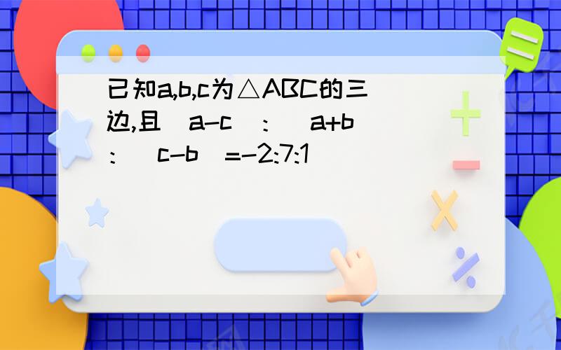 已知a,b,c为△ABC的三边,且（a-c）：（a+b）：（c-b）=-2:7:1