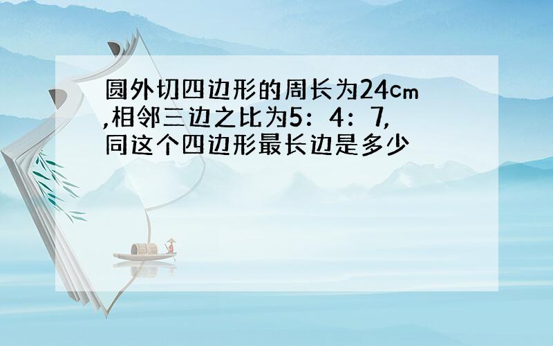 圆外切四边形的周长为24cm,相邻三边之比为5：4：7,同这个四边形最长边是多少