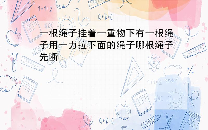 一根绳子挂着一重物下有一根绳子用一力拉下面的绳子哪根绳子先断