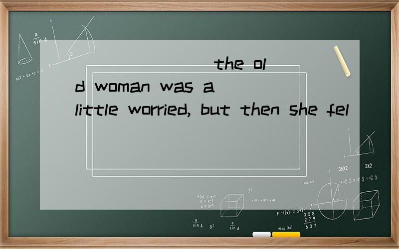 _______ the old woman was a little worried, but then she fel