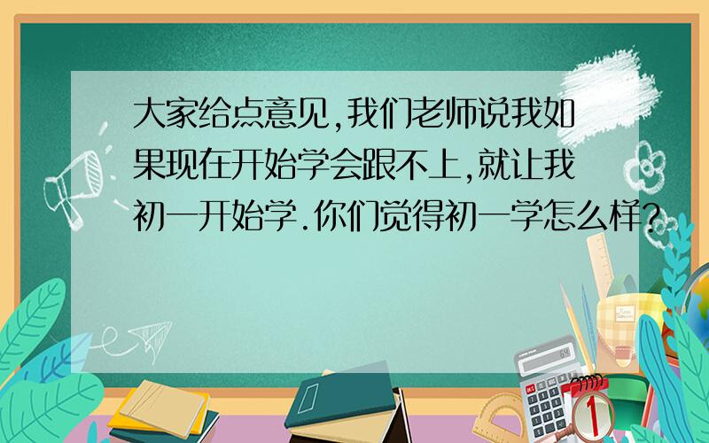 大家给点意见,我们老师说我如果现在开始学会跟不上,就让我初一开始学.你们觉得初一学怎么样?