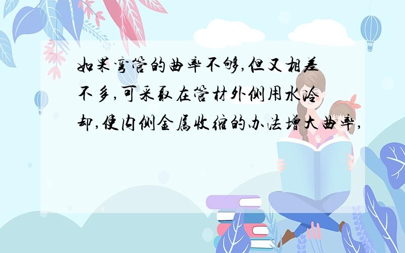 如果弯管的曲率不够,但又相差不多,可采取在管材外侧用水冷却,使内侧金属收缩的办法增大曲率,