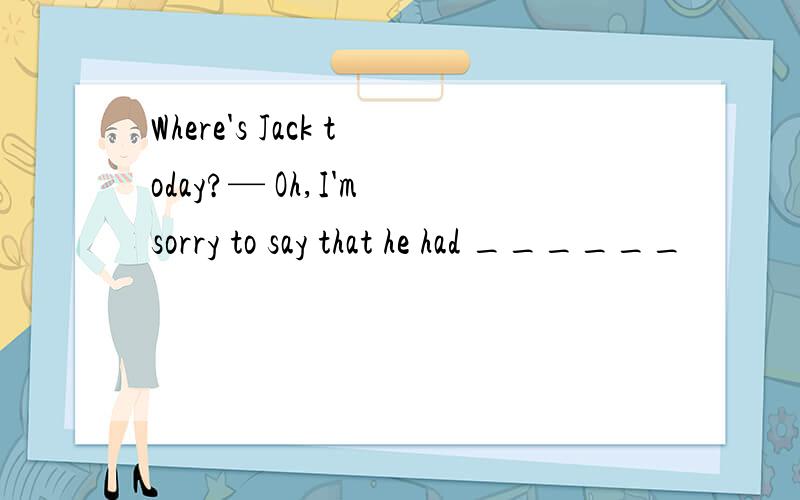 Where's Jack today?— Oh,I'm sorry to say that he had ______