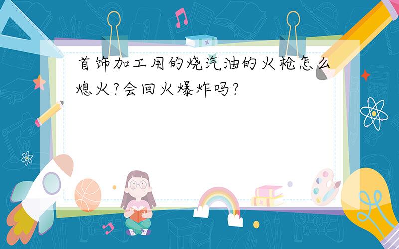 首饰加工用的烧汽油的火枪怎么熄火?会回火爆炸吗?