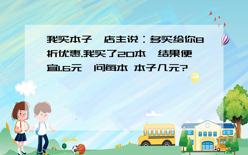 我买本子,店主说：多买给你8折优惠.我买了20本,结果便宜1.6元,问每本 本子几元?