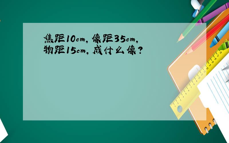 焦距10cm,像距35cm,物距15cm,成什么像?