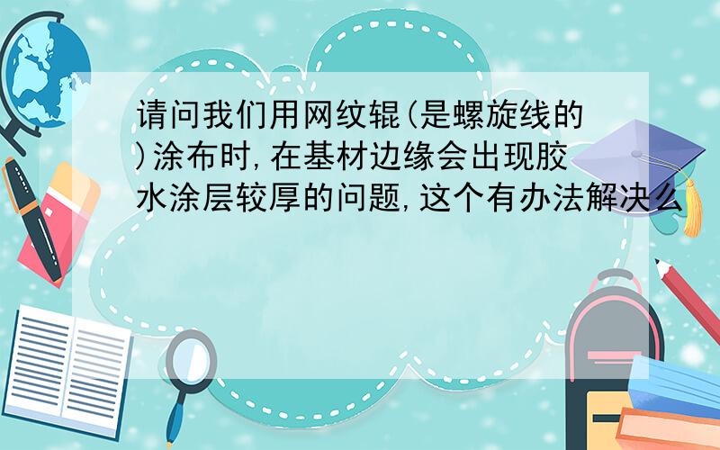 请问我们用网纹辊(是螺旋线的)涂布时,在基材边缘会出现胶水涂层较厚的问题,这个有办法解决么