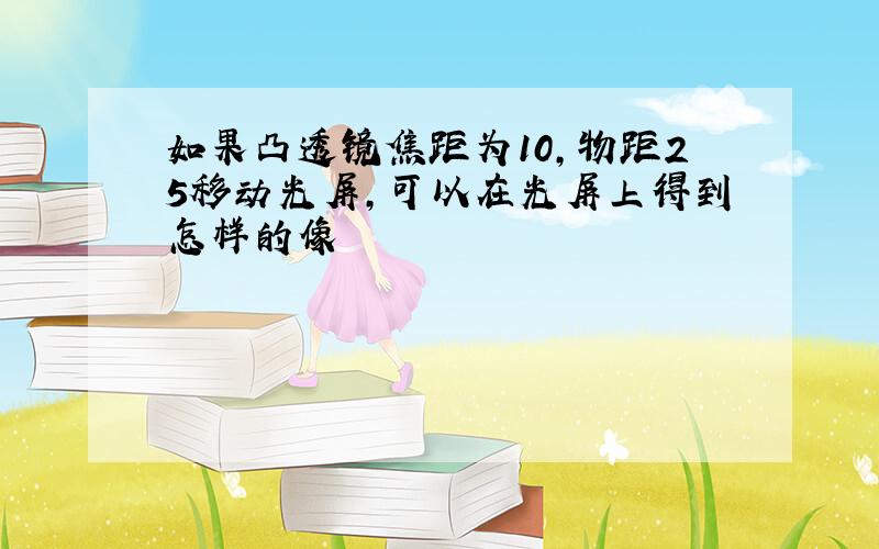 如果凸透镜焦距为10,物距25移动光屏,可以在光屏上得到怎样的像