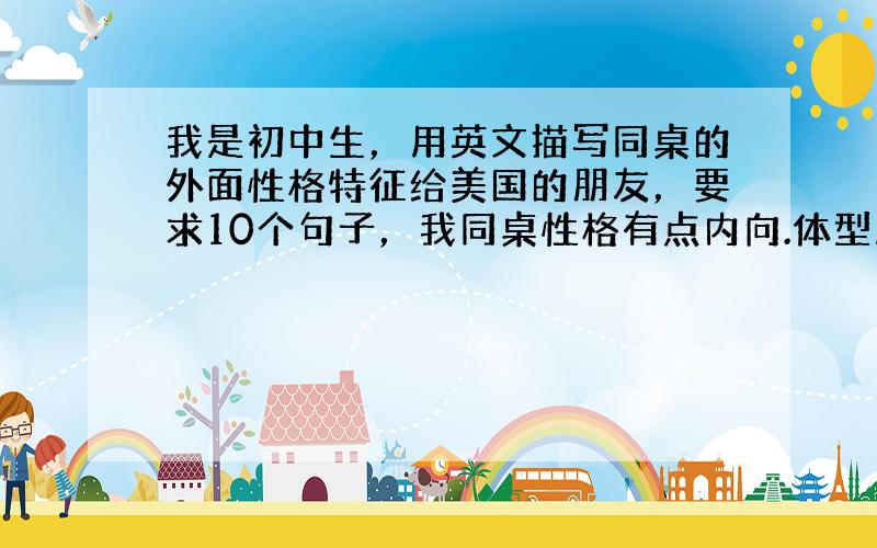 我是初中生，用英文描写同桌的外面性格特征给美国的朋友，要求10个句子，我同桌性格有点内向.体型肥胖，求高手帮忙。