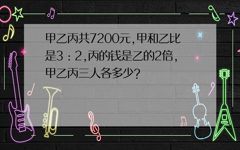 甲乙丙共7200元,甲和乙比是3：2,丙的钱是乙的2倍,甲乙丙三人各多少?