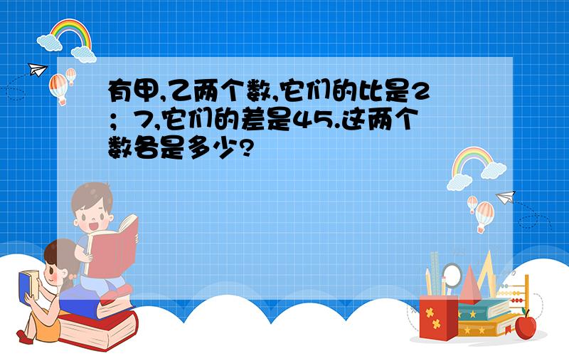 有甲,乙两个数,它们的比是2；7,它们的差是45.这两个数各是多少?