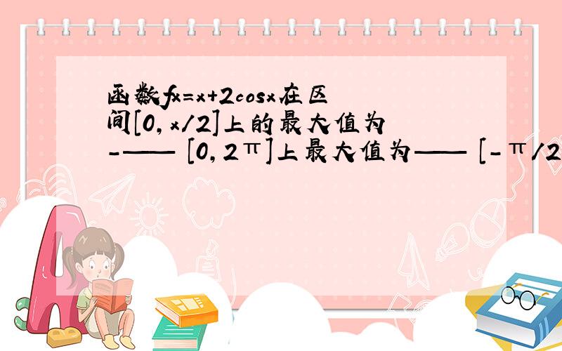 函数fx=x+2cosx在区间[0,x/2]上的最大值为-—— [0,2π]上最大值为—— [-π/2,0π]上最大值为