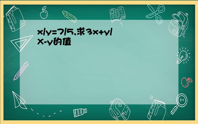 x/y=7/5,求3x+y/X-y的值