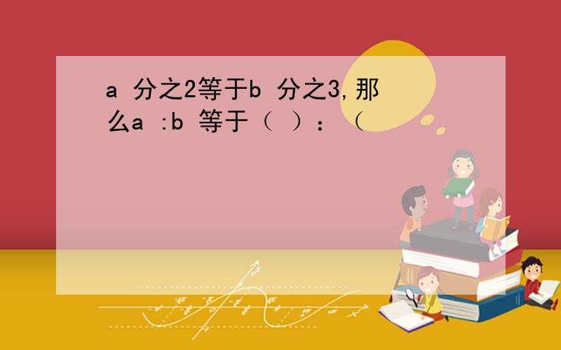 a 分之2等于b 分之3,那么a :b 等于（ ）：（