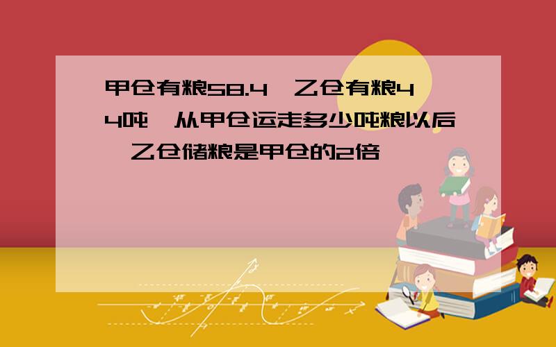 甲仓有粮58.4,乙仓有粮44吨,从甲仓运走多少吨粮以后,乙仓储粮是甲仓的2倍