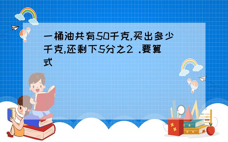 一桶油共有50千克,买出多少千克,还剩下5分之2 .要算式