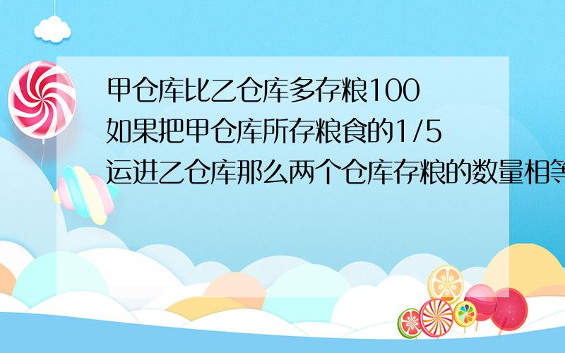 甲仓库比乙仓库多存粮100 如果把甲仓库所存粮食的1/5运进乙仓库那么两个仓库存粮的数量相等甲乙仓库各几吨