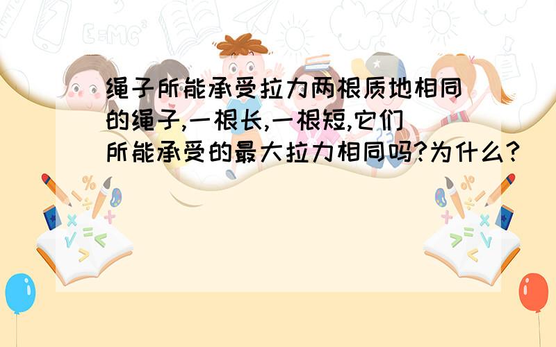 绳子所能承受拉力两根质地相同的绳子,一根长,一根短,它们所能承受的最大拉力相同吗?为什么?