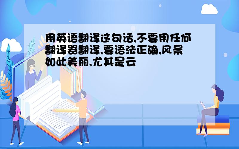 用英语翻译这句话,不要用任何翻译器翻译,要语法正确,风景如此美丽,尤其是云