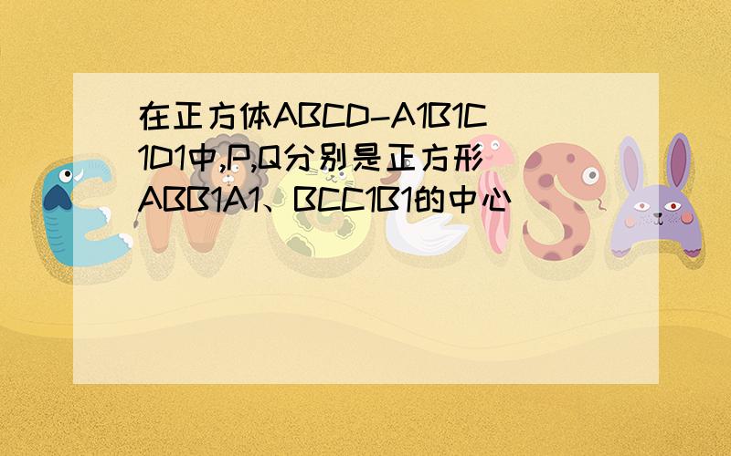 在正方体ABCD-A1B1C1D1中,P,Q分别是正方形ABB1A1、BCC1B1的中心