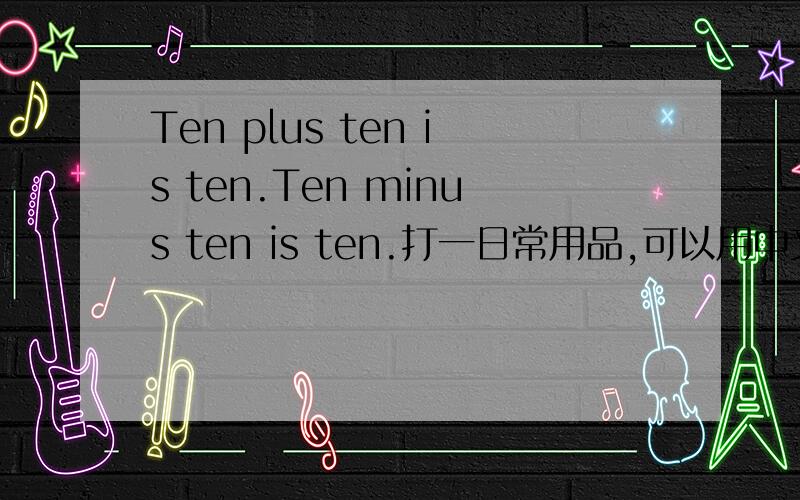 Ten plus ten is ten.Ten minus ten is ten.打一日常用品,可以用中文写.