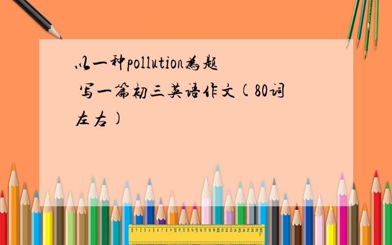 以一种pollution为题 写一篇初三英语作文(80词左右)